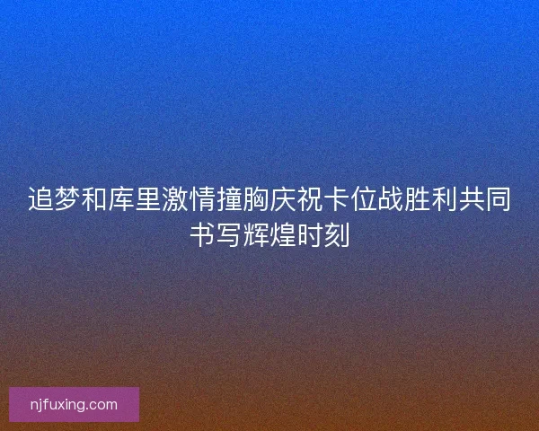 追梦和库里激情撞胸庆祝卡位战胜利共同书写辉煌时刻