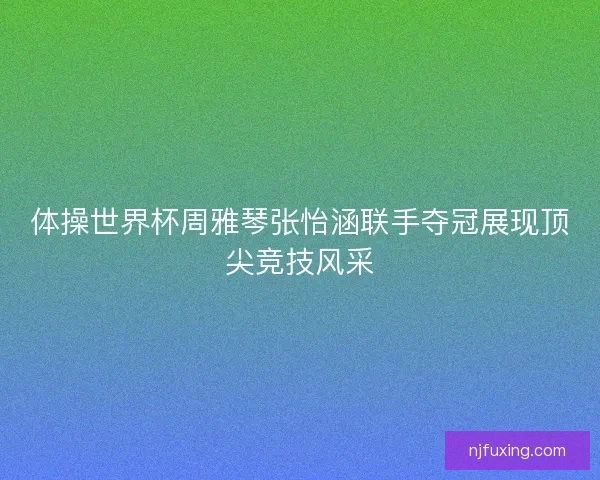 体操世界杯周雅琴张怡涵联手夺冠展现顶尖竞技风采