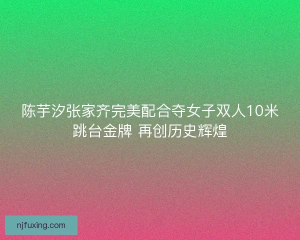 陈芋汐张家齐完美配合夺女子双人10米跳台金牌 再创历史辉煌