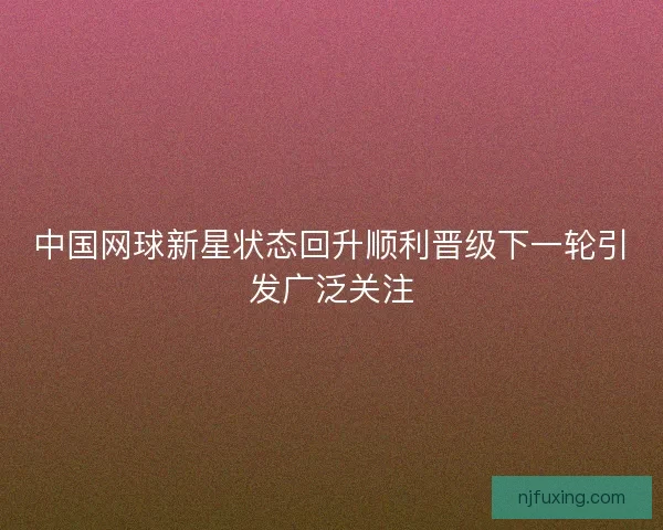 中国网球新星状态回升顺利晋级下一轮引发广泛关注